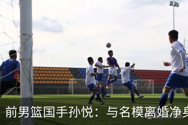 前男篮国手孙悦：与名模离婚净身出户5年后，41岁的他已判若两人